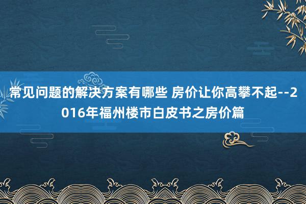 常见问题的解决方案有哪些 房价让你高攀不起--2016年福州楼市白皮书之房价篇