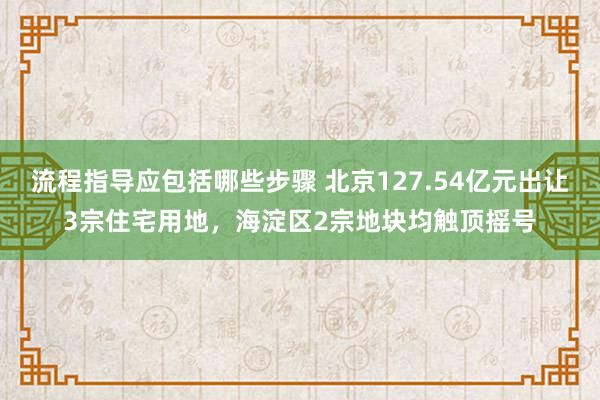 流程指导应包括哪些步骤 北京127.54亿元出让3宗住宅用地，海淀区2宗地块均触顶摇号