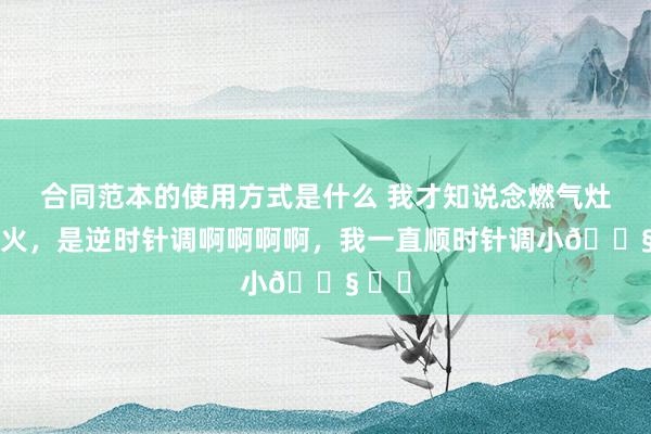 合同范本的使用方式是什么 我才知说念燃气灶调小火，是逆时针调啊啊啊啊，我一直顺时针调小😧 ​​