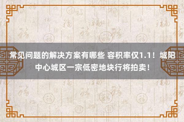 常见问题的解决方案有哪些 容积率仅1.1！城阳中心城区一宗低密地块行将拍卖！