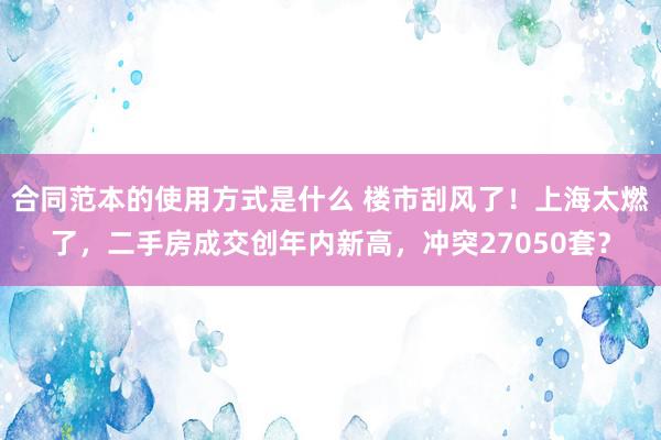 合同范本的使用方式是什么 楼市刮风了！上海太燃了，二手房成交创年内新高，冲突27050套？