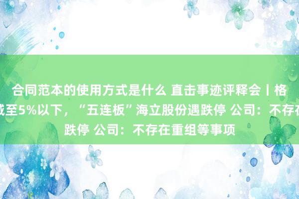 合同范本的使用方式是什么 直击事迹评释会丨格力电器握股减至5%以下，“五连板”海立股份遇跌停 公司：不存在重组等事项