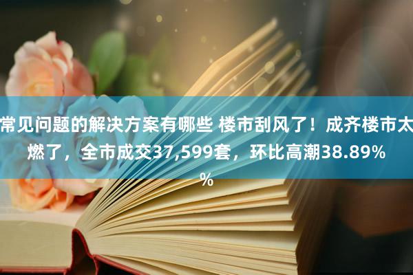 常见问题的解决方案有哪些 楼市刮风了！成齐楼市太燃了，全市成交37,599套，环比高潮38.89%