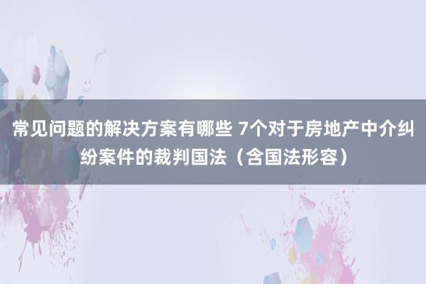 常见问题的解决方案有哪些 7个对于房地产中介纠纷案件的裁判国法（含国法形容）