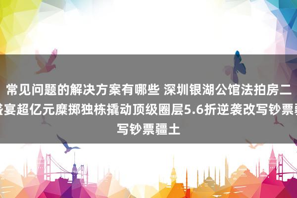 常见问题的解决方案有哪些 深圳银湖公馆法拍房二拍盛宴超亿元糜掷独栋撬动顶级圈层5.6折逆袭改写钞票疆土