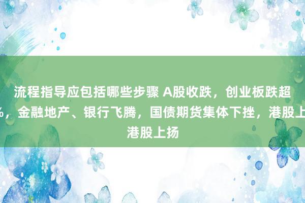 流程指导应包括哪些步骤 A股收跌，创业板跌超2%，金融地产、银行飞腾，国债期货集体下挫，港股上扬