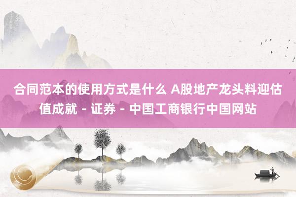 合同范本的使用方式是什么 A股地产龙头料迎估值成就－证券－中国工商银行中国网站