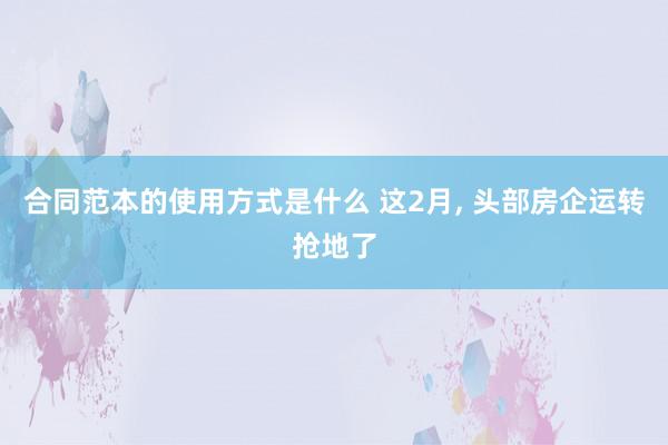 合同范本的使用方式是什么 这2月, 头部房企运转抢地了