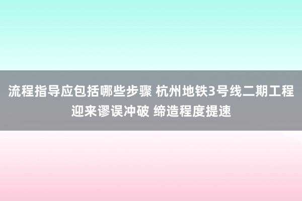 流程指导应包括哪些步骤 杭州地铁3号线二期工程迎来谬误冲破 缔造程度提速