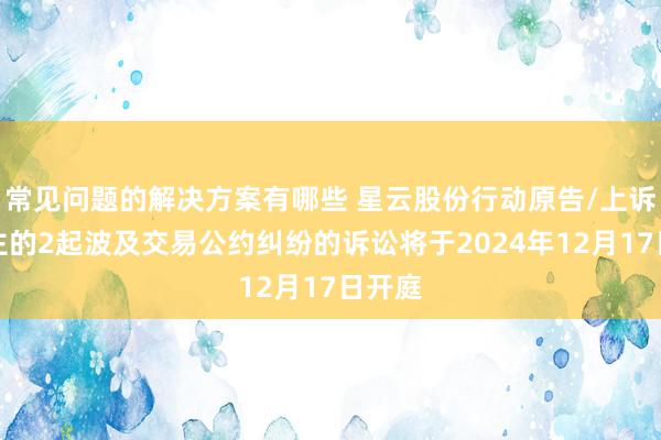 常见问题的解决方案有哪些 星云股份行动原告/上诉东谈主的2起波及交易公约纠纷的诉讼将于2024年12月17日开庭