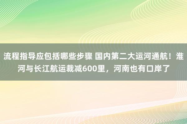 流程指导应包括哪些步骤 国内第二大运河通航！淮河与长江航运裁减600里，河南也有口岸了