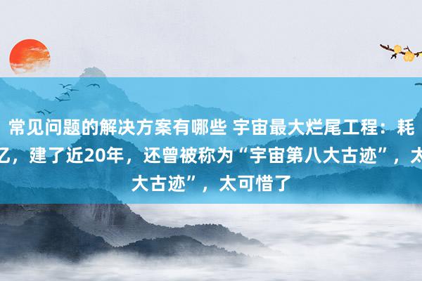 常见问题的解决方案有哪些 宇宙最大烂尾工程：耗资800亿，建了近20年，还曾被称为“宇宙第八大古迹”，太可惜了