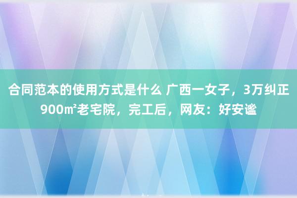 合同范本的使用方式是什么 广西一女子，3万纠正900㎡老宅院，完工后，网友：好安谧