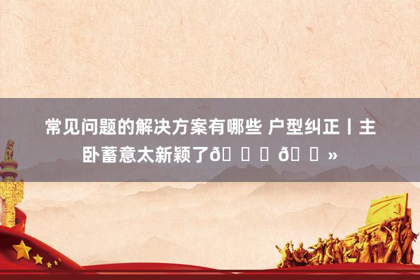 常见问题的解决方案有哪些 户型纠正丨主卧蓄意太新颖了👍🏻