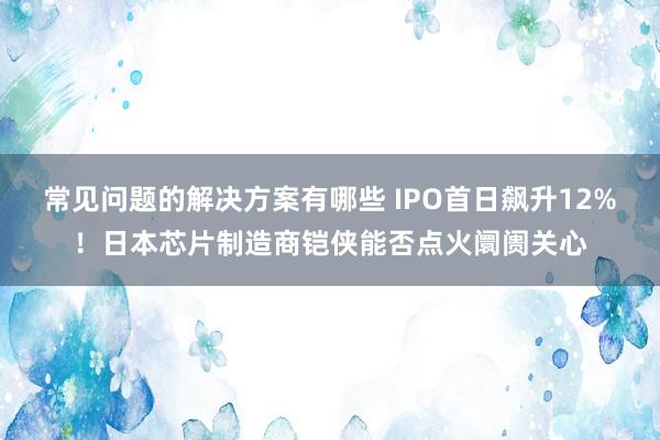 常见问题的解决方案有哪些 IPO首日飙升12%！日本芯片制造商铠侠能否点火阛阓关心