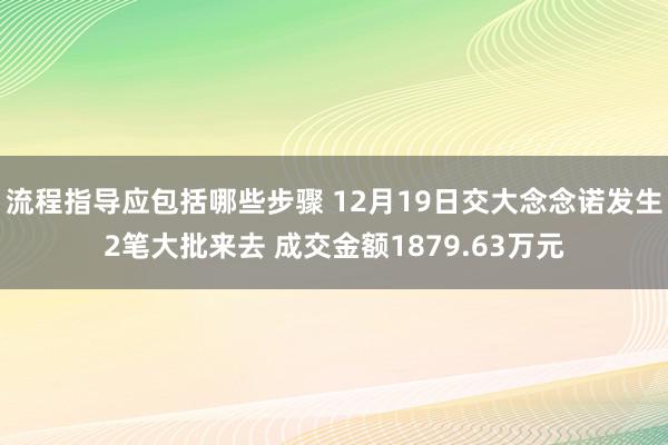 流程指导应包括哪些步骤 12月19日交大念念诺发生2笔大批来去 成交金额1879.63万元