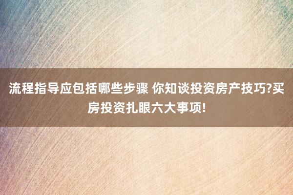 流程指导应包括哪些步骤 你知谈投资房产技巧?买房投资扎眼六大事项!