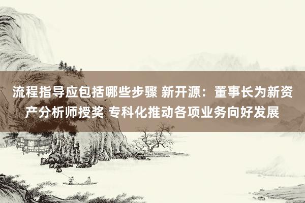 流程指导应包括哪些步骤 新开源：董事长为新资产分析师授奖 专科化推动各项业务向好发展