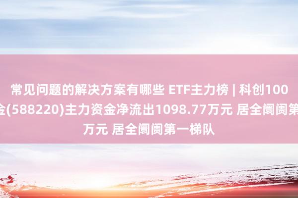 常见问题的解决方案有哪些 ETF主力榜 | 科创100ETF基金(588220)主力资金净流出1098.77万元 居全阛阓第一梯队