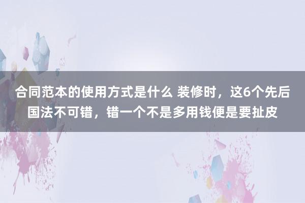 合同范本的使用方式是什么 装修时，这6个先后国法不可错，错一个不是多用钱便是要扯皮