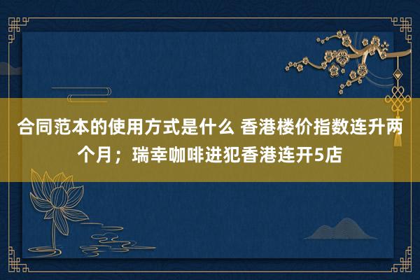 合同范本的使用方式是什么 香港楼价指数连升两个月；瑞幸咖啡进犯香港连开5店