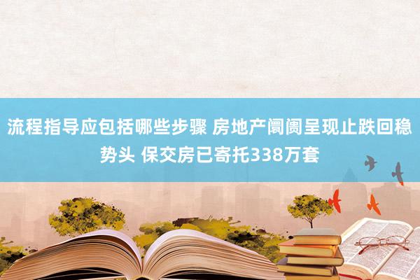 流程指导应包括哪些步骤 房地产阛阓呈现止跌回稳势头 保交房已寄托338万套