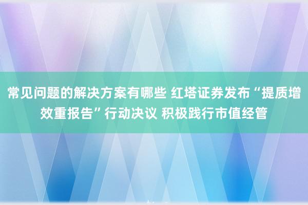 常见问题的解决方案有哪些 红塔证券发布“提质增效重报告”行动决议 积极践行市值经管