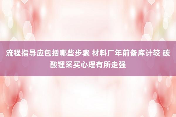 流程指导应包括哪些步骤 材料厂年前备库计较 碳酸锂采买心理有所走强