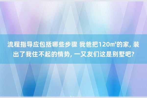 流程指导应包括哪些步骤 我爸把120㎡的家, 装出了我住不起的情势, 一又友们这是别墅吧?