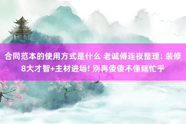 合同范本的使用方式是什么 老诚傅连夜整理: 装修8大才智+主材进场! 别再傻傻不懂瞎忙乎