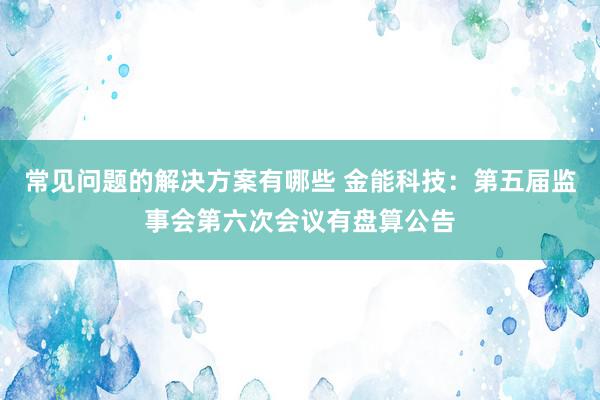 常见问题的解决方案有哪些 金能科技：第五届监事会第六次会议有盘算公告