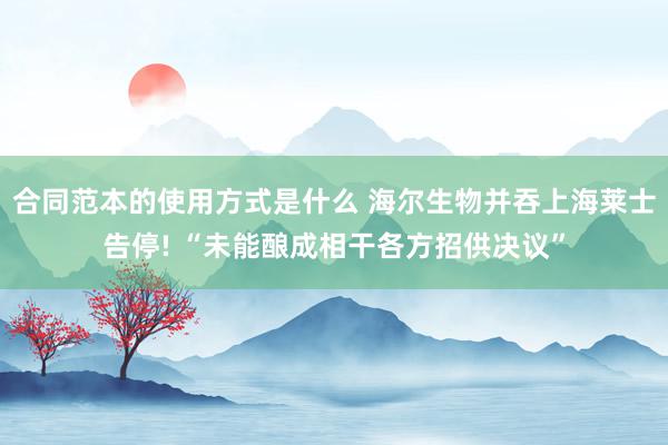 合同范本的使用方式是什么 海尔生物并吞上海莱士告停! “未能酿成相干各方招供决议”