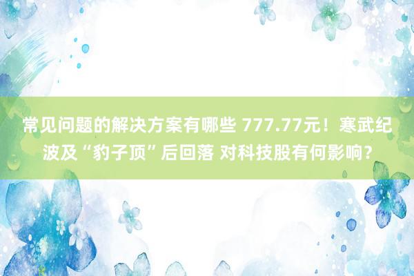 常见问题的解决方案有哪些 777.77元！寒武纪波及“豹子顶”后回落 对科技股有何影响？