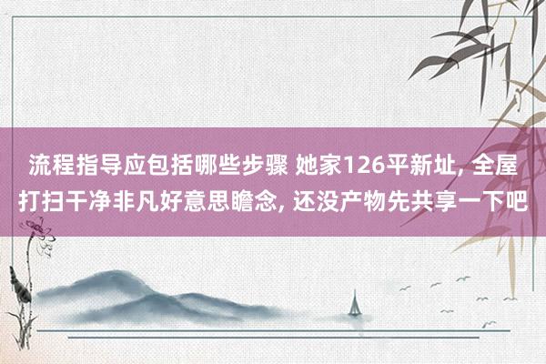 流程指导应包括哪些步骤 她家126平新址, 全屋打扫干净非凡好意思瞻念, 还没产物先共享一下吧