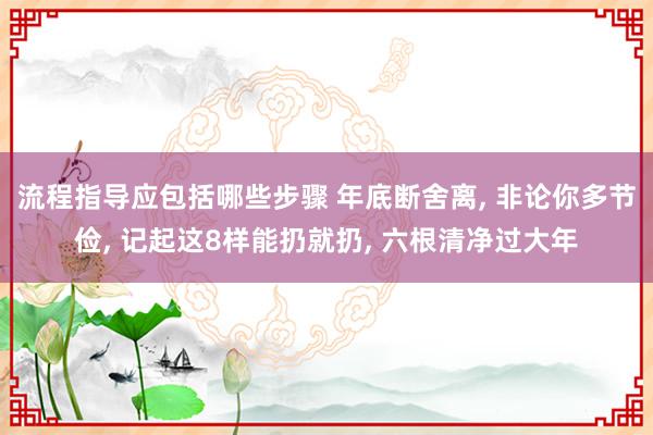 流程指导应包括哪些步骤 年底断舍离, 非论你多节俭, 记起这8样能扔就扔, 六根清净过大年