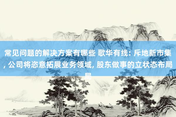 常见问题的解决方案有哪些 歌华有线: 斥地新市集, 公司将恣意拓展业务领域, 股东做事的立状态布局