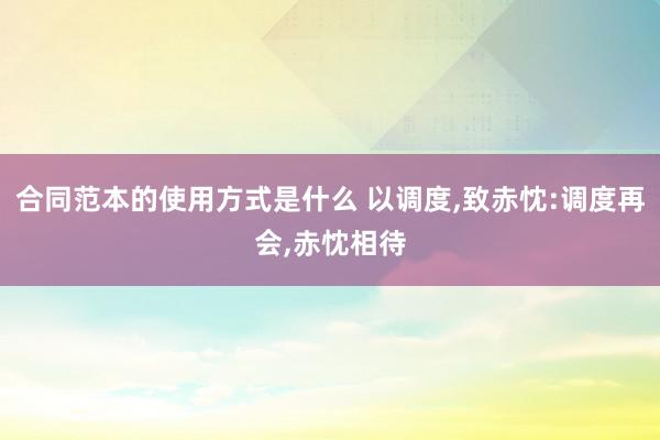 合同范本的使用方式是什么 以调度,致赤忱:调度再会,赤忱相待