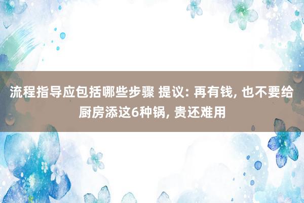 流程指导应包括哪些步骤 提议: 再有钱, 也不要给厨房添这6种锅, 贵还难用