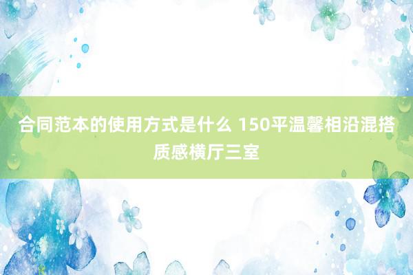 合同范本的使用方式是什么 150平温馨相沿混搭质感横厅三室