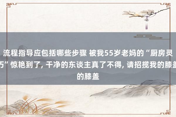 流程指导应包括哪些步骤 被我55岁老妈的“厨房灵巧”惊艳到了, 干净的东谈主真了不得, 请招揽我的膝盖