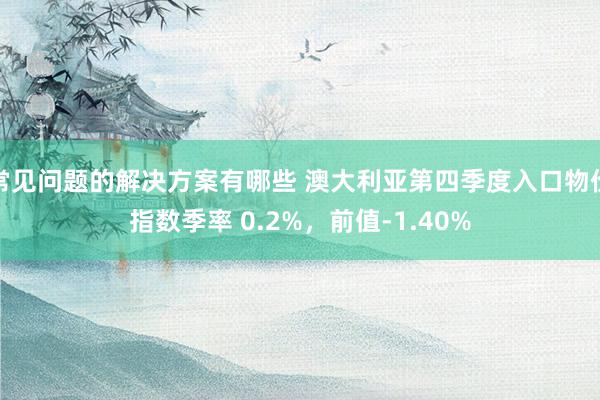 常见问题的解决方案有哪些 澳大利亚第四季度入口物价指数季率 0.2%，前值-1.40%