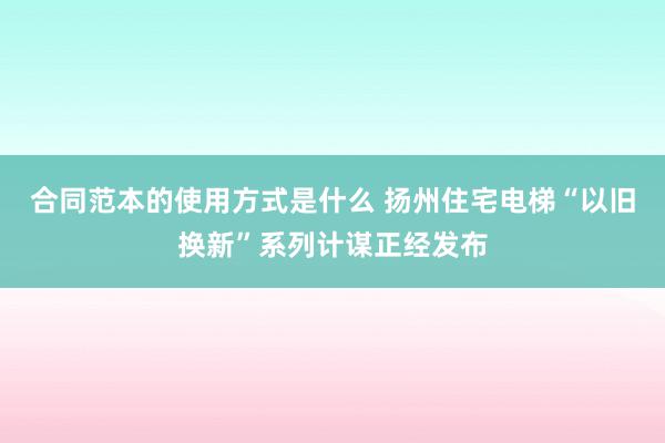 合同范本的使用方式是什么 扬州住宅电梯“以旧换新”系列计谋正经发布