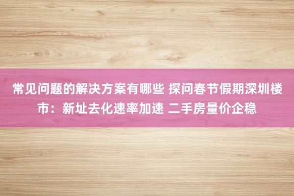 常见问题的解决方案有哪些 探问春节假期深圳楼市：新址去化速率加速 二手房量价企稳