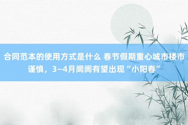 合同范本的使用方式是什么 春节假期重心城市楼市谨慎，3—4月阛阓有望出现“小阳春”