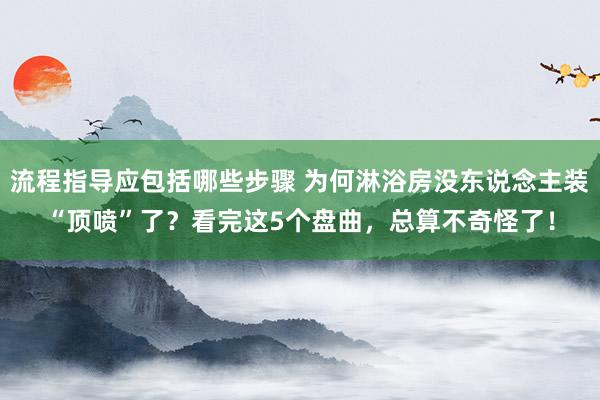 流程指导应包括哪些步骤 为何淋浴房没东说念主装“顶喷”了？看完这5个盘曲，总算不奇怪了！