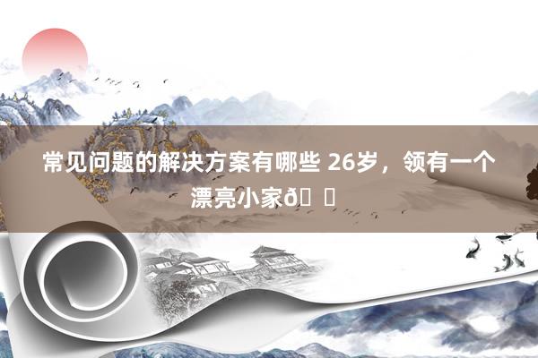 常见问题的解决方案有哪些 26岁，领有一个漂亮小家🏠