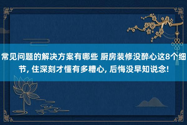 常见问题的解决方案有哪些 厨房装修没醉心这8个细节, 住深刻才懂有多糟心, 后悔没早知说念!