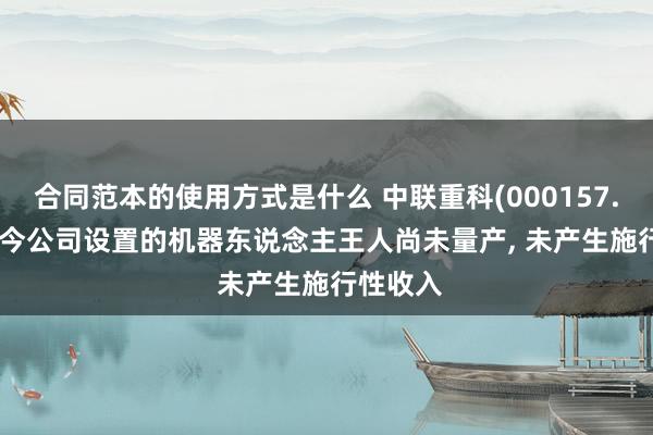 合同范本的使用方式是什么 中联重科(000157.SZ): 当今公司设置的机器东说念主王人尚未量产, 未产生施行性收入