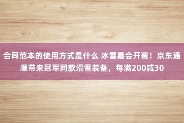 合同范本的使用方式是什么 冰雪嘉会开赛！京东通顺带来冠军同款滑雪装备，每满200减30