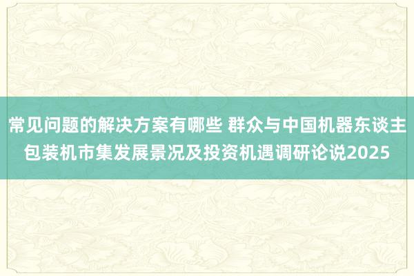 常见问题的解决方案有哪些 群众与中国机器东谈主包装机市集发展景况及投资机遇调研论说2025